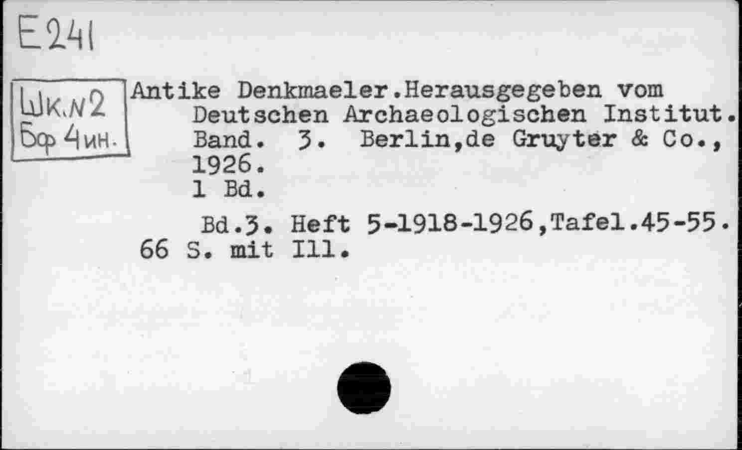 ﻿Е2ЛІ
і і о (Antike Denkmaeler.Herausgegeben vom UJKi/V Z Deutschen Arehaeoloeri sehen Inst:
Бер ^VtH2
J. Berlin,de Gruyter & Co
Deutschen Archaeologisehen Institut Band 1926 1 Bd
Bd.3. Heft 5-1918-1926,Tafel.45-55.
66 S. mit Ill.